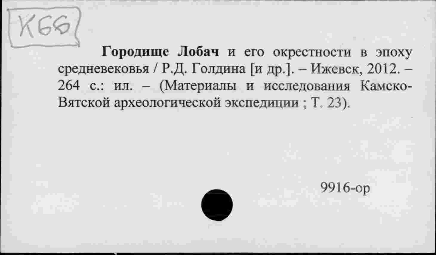 ﻿Гиб«? у	тт г
1 ородище Лобач и его окрестности в эпоху средневековья / Р.Д. Голдина [и др.]. - Ижевск, 2012.-264 с.: ил. - (Материалы и исследования Камско-Вятской археологической экспедиции ; Т, 23).
9916-ор